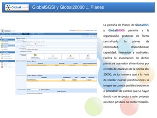 GlobalSGSI y Global20000 .:. Planes


                                  La pestaña de Planes de GlobalSGSI
                                  y   Global20000      permite    a   la
                                  organización gestionar de forma
                                  centralizada    lo     planes       de
                                  continuidad,          disponibilidad,
                                  capacidad, formación y auditorías.
                                  Facilita la elaboración de dichos
                                  planes ya que están alimentados por
                                  el resto de procesos de la norma ISO
                                  20000, de tal manera que a la hora
                                  de realizar nuevas planificaciones se
                                  tengan en cuenta posibles incidentes
                                  o peticiones de cambio que se hayan
                                  dando con respecto a este proceso,
                                  así como posibles no conformidades.
 