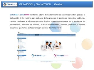 GlobalSGSI y Global20000 .:. Gestión


GlobalSGSI y Global20000 facilitan las labores de mantenimiento del Sistema de Gestión gracias a la
fácil gestión de los registros para cada uno de los procesos de gestión de incidentes, problemas,
cambios y entregas, y así como apartados de otros procesos como puede ser la gestión de las
reclamaciones, peticiones de servicios, o las no conformidades, acciones correctivas y acciones
preventivas que forman parte de la mejora continua del SGSI o SGSTI.
 