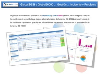 GlobalSGSI y Global20000 .:. Gestión .:. Incidente y Problema


La gestión de incidentes y problemas en GlobalSGSI y Global20000 permite llevar el registro tanto de
los incidentes de seguridad que afectan a la implantación de la norma ISO 27001 como el registro de
los incidentes y problemas que afecten a la calidad de los servicios ofrecidos con la implantación de
la norma ISO 20000.
 