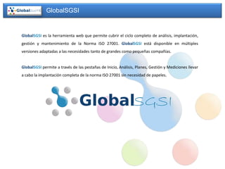 GlobalSGSI


GlobalSGSI es la herramienta web que permite cubrir el ciclo completo de análisis, implantación,
gestión y mantenimiento de la Norma ISO 27001. GlobalSGSI está disponible en múltiples
versiones adaptadas a las necesidades tanto de grandes como pequeñas compañías.


GlobalSGSI permite a través de las pestañas de Inicio, Análisis, Planes, Gestión y Mediciones llevar
a cabo la implantación completa de la norma ISO 27001 sin necesidad de papeles.
 