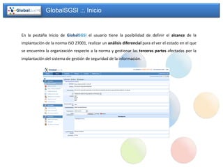 GlobalSGSI .:. Inicio


En la pestaña Inicio de GlobalSGSI el usuario tiene la posibilidad de definir el alcance de la
implantación de la norma ISO 27001, realizar un análisis diferencial para el ver el estado en el que
se encuentra la organización respecto a la norma y gestionar las terceras partes afectadas por la
implantación del sistema de gestión de seguridad de la información.
 