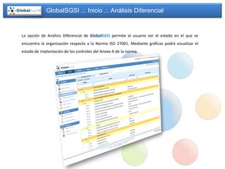 GlobalSGSI .:. Inicio .:. Análisis Diferencial


La opción de Análisis Diferencial de GlobalSGSI permite al usuario ver el estado en el que se
encuentra la organización respecto a la Norma ISO 27001. Mediante gráficas podrá visualizar el
estado de implantación de los controles del Anexo A de la norma.
 