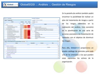 GlobalSGSI .:. Análisis .:. Gestión de Riesgos


                                  En la pestaña de análisis también podrá
                                  encontrar la posibilidad de realizar un
                                  plan de tratamiento de riesgos a partir
                                  de   los   riesgos   obtenidos   en    la
                                  realización del análisis. Esto consistirá
                                  en la planificación de una serie de
                                  acciones asociados a la implantación de
                                  controles con el objetivo de disminuir
                                  los riesgos.


                                  Para ello, GlobalSGSI proporciona un
                                  amplio catálogo de controles para cada
                                  una de las amenazas a las que puedan
                                  estar expuestos los activos de la
                                  organización.
 