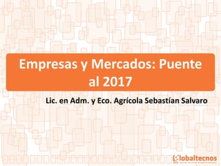 Empresas y Mercados: Puente
al 2017
Lic. en Adm. y Eco. Agrícola Sebastían Salvaro
 