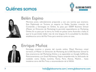 Quiénes somos
hola@globoamarte.com | www.globoamarte.com
Belén Espino
Marciana joven, sobradamente preparada y con una sonrisa que enamora.
Esta Diplomada en Turismo es experta en Redes Sociales, creación de
Contenido y Estrategias en Online. Su paso por ESERP Business School
(Máster en Dirección de Marketing) le permitió especializarse en Marketing
Online. En su paso por la tierra, ha vivido en países como Australia o Italia, lo
que le ha permitido hablar más de tres lenguas. En la actualidad ha decidido
establecerse cerca del RíoTinto para sentirse como en casa.
Enrique Muñoz
Estratega, creativo y amante del mundo online. Mitad Marciano mitad
terrestre, el Máster en Dirección de Marketing de la EAE Business School le
hizo enamorarse del Marketing Online y se especializó en Google AdWords,
Posicionamiento y en Email Marketing. Viajero empedernido, ha disfrutado de
ciudades como Dubai, Londres, Roma, París, Atenas, Madrid… hasta
instalarse cerca del RíoTinto a recomendación de la NASA.
 