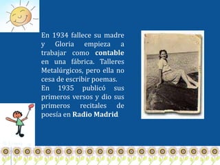 En 1934 fallece su madre
y Gloria empieza a
trabajar como contable
en una fábrica. Talleres
Metalúrgicos, pero ella no
cesa de escribir poemas.
En 1935 publicó sus
primeros versos y dio sus
primeros recitales de
poesía en Radio Madrid  .
 