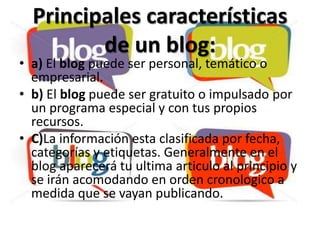 Principales características
         de un blog:
• a) El blog puede ser personal, temático o
  empresarial.
• b) El blog puede ser gratuito o impulsado por
  un programa especial y con tus propios
  recursos.
• C)La información esta clasificada por fecha,
  categorías y etiquetas. Generalmente en el
  blog aparecerá tu ultima articulo al principio y
  se irán acomodando en orden cronologico a
  medida que se vayan publicando.
 