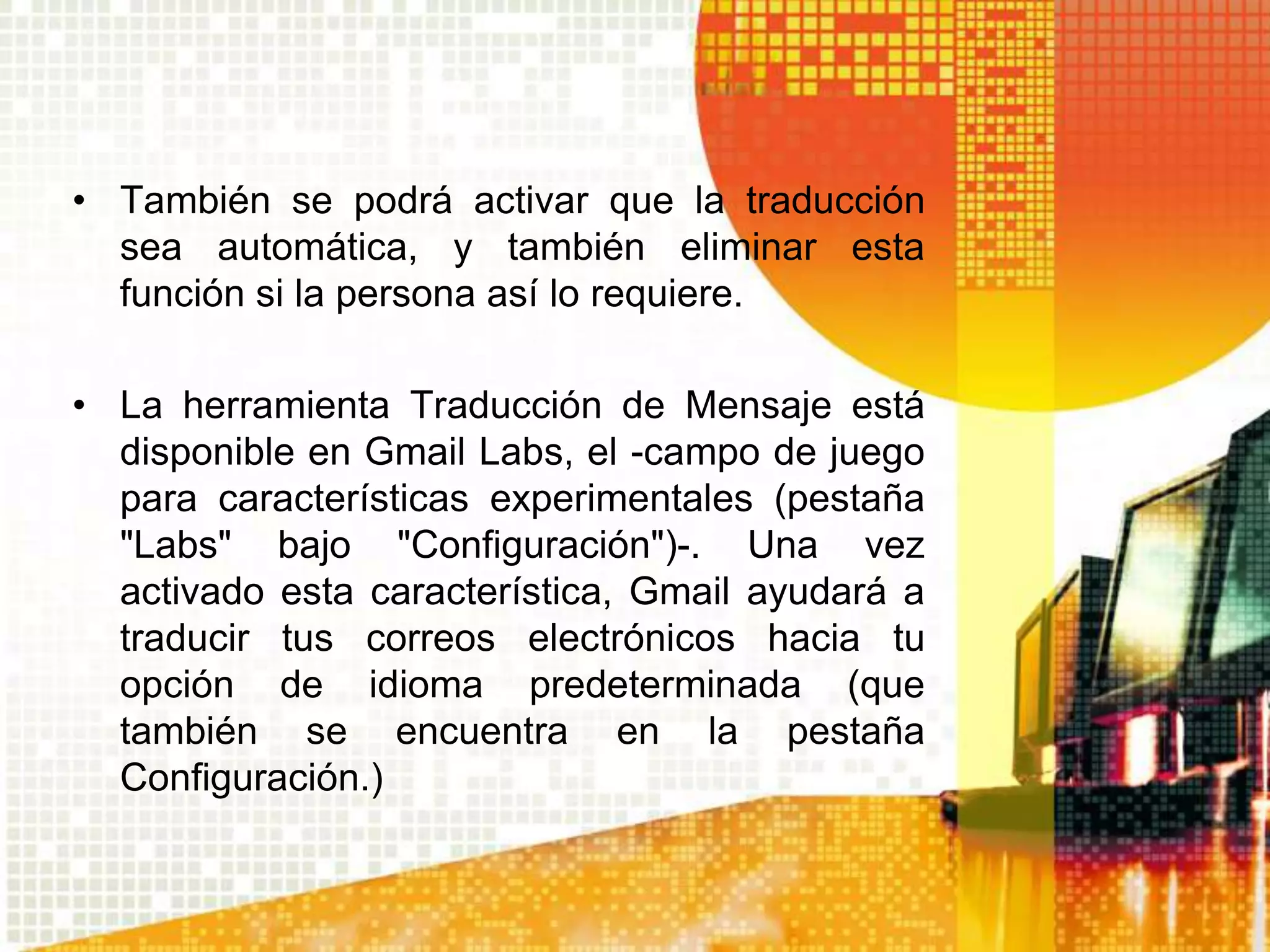 • También se podrá activar que la traducción
  sea automática, y también eliminar esta
  función si la persona así lo requiere.

• La herramienta Traducción de Mensaje está
  disponible en Gmail Labs, el -campo de juego
  para características experimentales (pestaña
  "Labs" bajo "Configuración")-. Una vez
  activado esta característica, Gmail ayudará a
  traducir tus correos electrónicos hacia tu
  opción de idioma predeterminada (que
  también se encuentra en la pestaña
  Configuración.)
 
