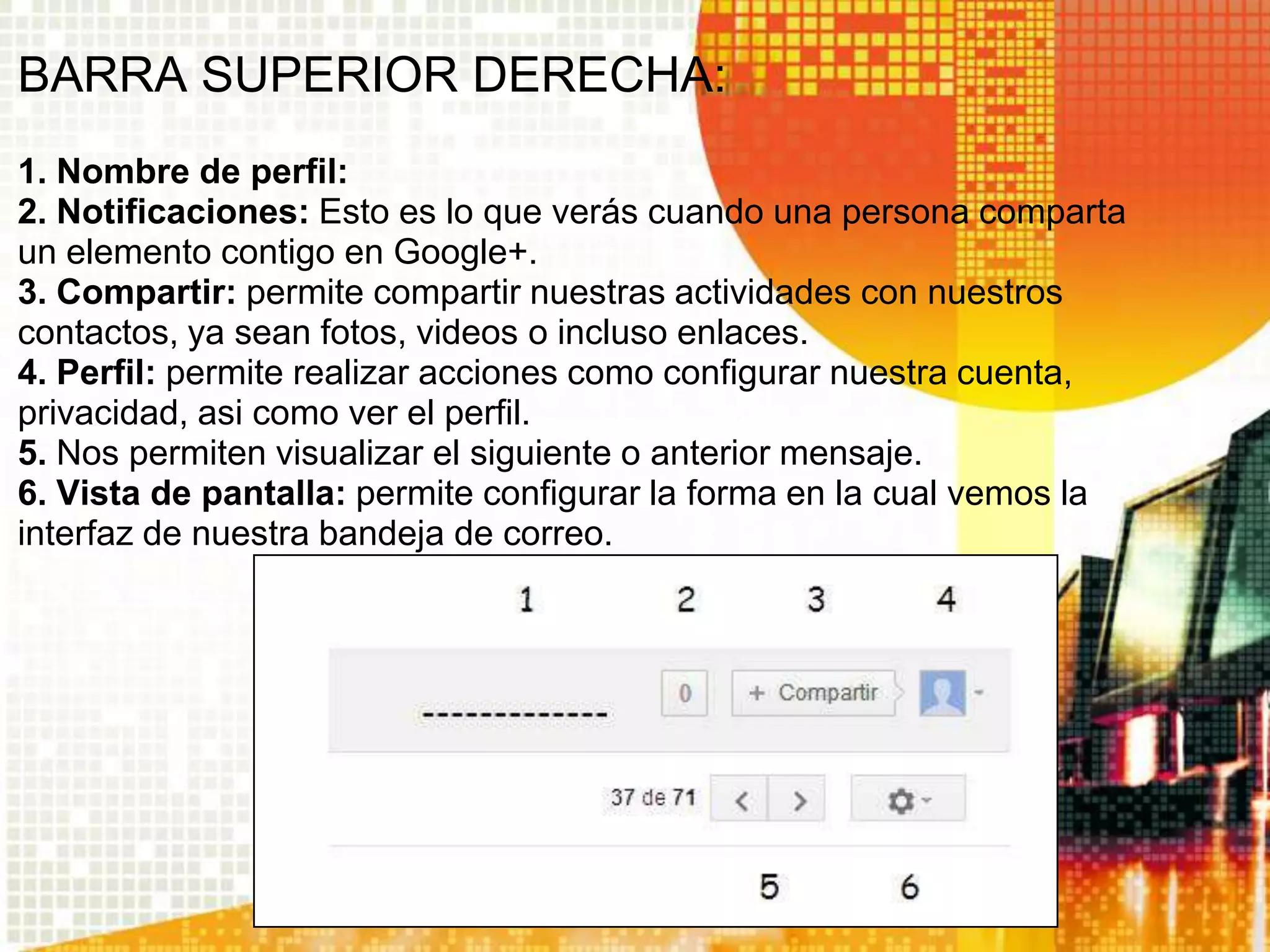 BARRA SUPERIOR DERECHA:
1. Nombre de perfil:
2. Notificaciones: Esto es lo que verás cuando una persona comparta
un elemento contigo en Google+.
3. Compartir: permite compartir nuestras actividades con nuestros
contactos, ya sean fotos, videos o incluso enlaces.
4. Perfil: permite realizar acciones como configurar nuestra cuenta,
privacidad, asi como ver el perfil.
5. Nos permiten visualizar el siguiente o anterior mensaje.
6. Vista de pantalla: permite configurar la forma en la cual vemos la
interfaz de nuestra bandeja de correo.
 
