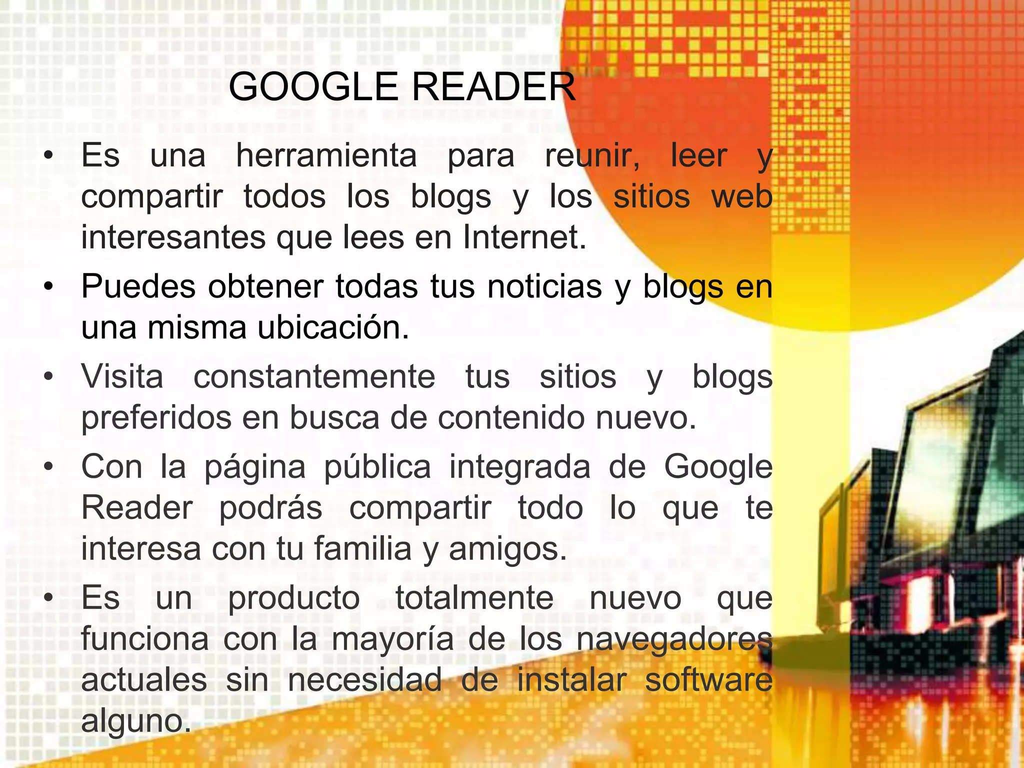 GOOGLE READER
• Es una herramienta para reunir, leer y
  compartir todos los blogs y los sitios web
  interesantes que lees en Internet.
• Puedes obtener todas tus noticias y blogs en
  una misma ubicación.
• Visita constantemente tus sitios y blogs
  preferidos en busca de contenido nuevo.
• Con la página pública integrada de Google
  Reader podrás compartir todo lo que te
  interesa con tu familia y amigos.
• Es un producto totalmente nuevo que
  funciona con la mayoría de los navegadores
  actuales sin necesidad de instalar software
  alguno.
 