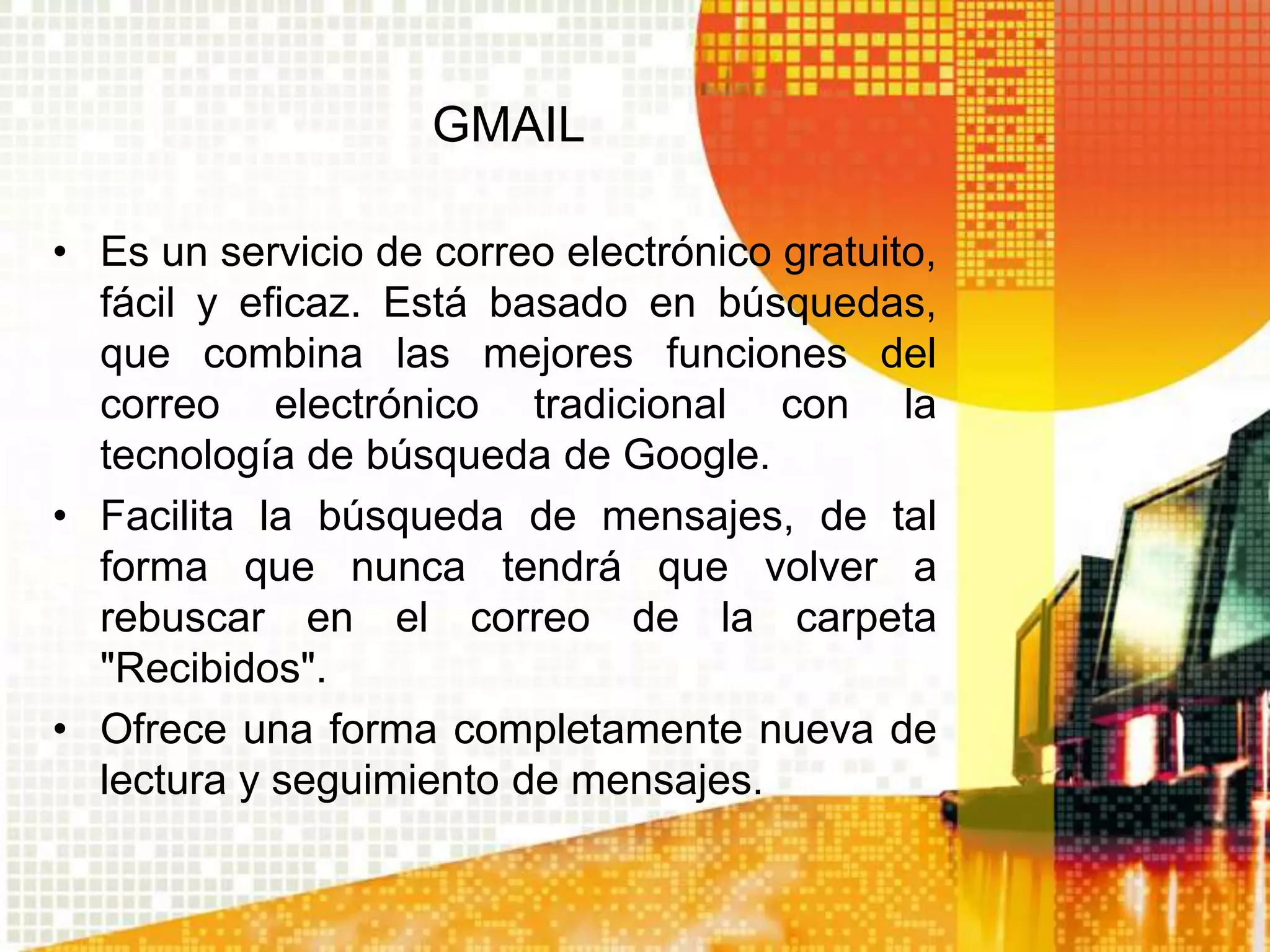 GMAIL

• Es un servicio de correo electrónico gratuito,
  fácil y eficaz. Está basado en búsquedas,
  que combina las mejores funciones del
  correo electrónico tradicional con la
  tecnología de búsqueda de Google.
• Facilita la búsqueda de mensajes, de tal
  forma que nunca tendrá que volver a
  rebuscar en el correo de la carpeta
  "Recibidos".
• Ofrece una forma completamente nueva de
  lectura y seguimiento de mensajes.
 