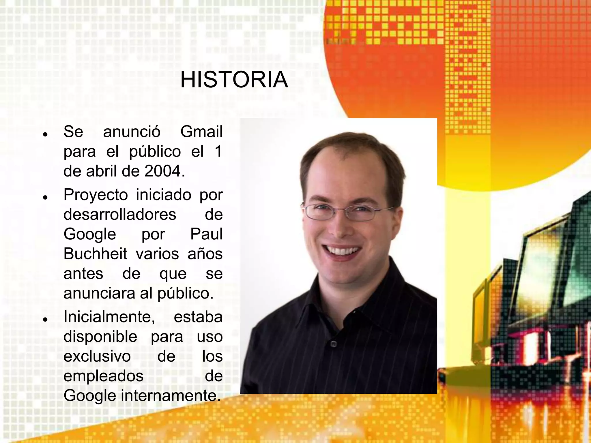 HISTORIA

   Se anunció Gmail
    para el público el 1
    de abril de 2004.
   Proyecto iniciado por
    desarrolladores     de
    Google     por    Paul
    Buchheit varios años
    antes de que se
    anunciara al público.
   Inicialmente, estaba
    disponible para uso
    exclusivo    de    los
    empleados           de
    Google internamente.
 