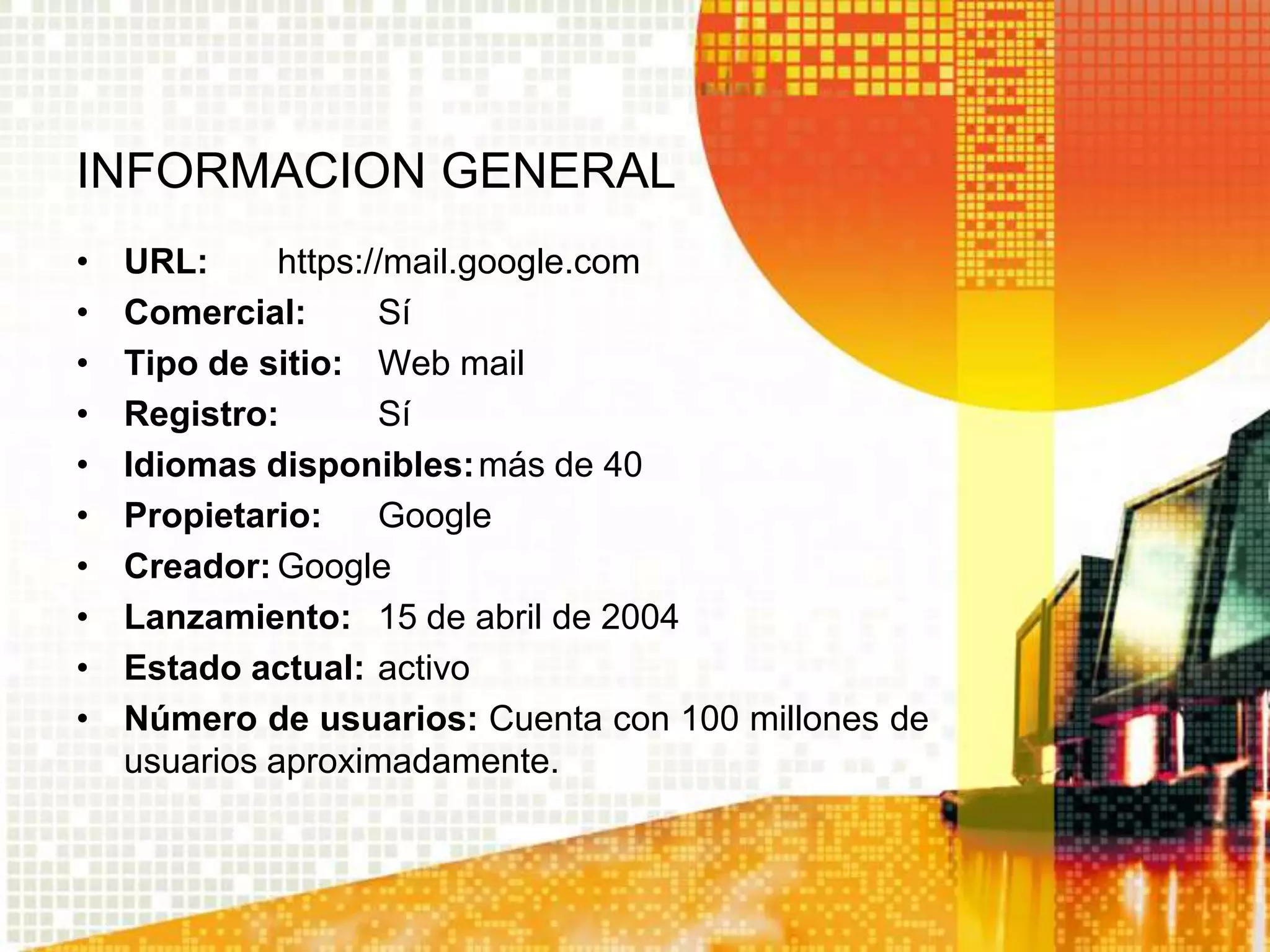 INFORMACION GENERAL
•   URL:      https://mail.google.com
•   Comercial:       Sí
•   Tipo de sitio: Web mail
•   Registro:        Sí
•   Idiomas disponibles: más de 40
•   Propietario:     Google
•   Creador: Google
•   Lanzamiento: 15 de abril de 2004
•   Estado actual: activo
•   Número de usuarios: Cuenta con 100 millones de
    usuarios aproximadamente.
 