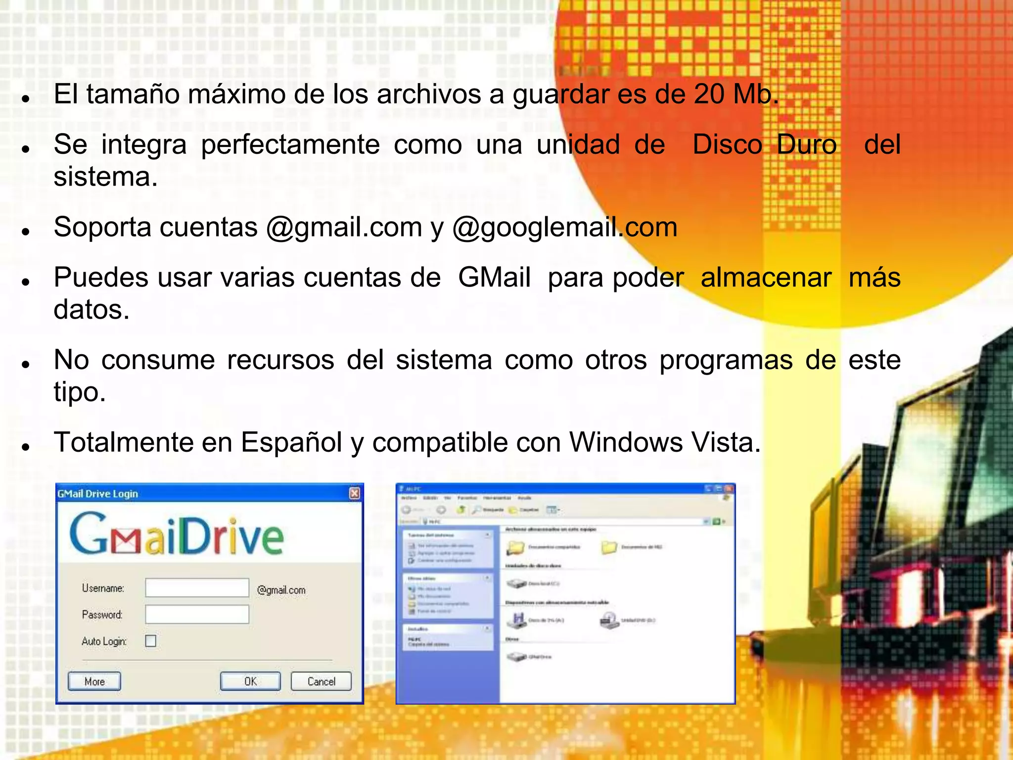    El tamaño máximo de los archivos a guardar es de 20 Mb.
   Se integra perfectamente como una unidad de Disco Duro del
    sistema.
   Soporta cuentas @gmail.com y @googlemail.com
   Puedes usar varias cuentas de GMail para poder almacenar más
    datos.
   No consume recursos del sistema como otros programas de este
    tipo.
   Totalmente en Español y compatible con Windows Vista.
 