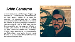 Adán Samayoa
Mi nombre es Jesús Adán Samayoa Fragozo soy
originario de Culiacan Sinaloa actualmente vivo
en Tepic Nayarit, trabajo en el banco de
banamex, mis pasatiempos son el trabajo
aunque no necesariamente el beatbox es una de
mis pasiones al igual que los juegos de habilidad
como el cubo de rubik y hacer todo tipo de
deportes pero los que mas juego son el futbol, el
baseball y las carreras de competencia de 5-20
km, estoy casado con un bebe de 3 años tengo
24 años y elegi la carrera de Lic. Enseñanza de
las Matematicas para poder impartir como
docente en la preparatoria #1 de la Universidad
Autonoma de Nayarit(UAN).
 