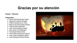 Gracias por su atención
Equipo: “Génesis”
Integrantes:
● Karen Itzel Hernández López
● Alejandra Castillo Carbajal
● Valeria Garibay de la Torre
● Blanca Azucena Ayala Estrada
● Antonio Pérez Sánchez
● Juan Carlos Medina Castor
● Alan Jesús Ycte Mijangos
● Xicohtecatl Olvera Haro
● Jesús Adan Samayoa Fragoso
● Juan José Guadalupe Gasca
● José Santiago Antonio Rivera
 