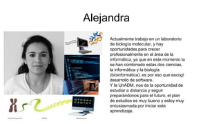Alejandra
Actualmente trabajo en un laboratorio
de biología molecular, y hay
oportunidades para crecer
profesionalmente en el área de la
informática, ya que en este momento la
se han combinado estas dos ciencias,
la informática y la biología
(bioinformática), es por eso que escogí
desarrollo de software.
Y la UnADM, nos da la oportunidad de
estudiar a distancia y seguir
preparándonos para el futuro, el plan
de estudios es muy bueno y estoy muy
entusiasmada por iniciar este
aprendizaje.
 