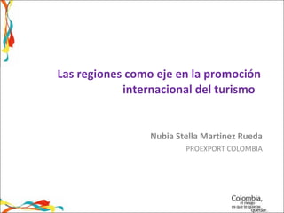 Las regiones como eje en la promoción internacional del turismo  Nubia Stella Martinez Rueda PROEXPORT COLOMBIA 