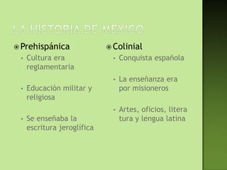  Prehispánica                Colinial
 •   Cultura era              •   Conquista española
     reglamentaria
                              •   La enseñanza era
 •   Educación militar y          por misioneros
     religiosa
                              •   Artes, oficios, litera
 •   Se enseñaba la               tura y lengua latina
     escritura jeroglífica
 