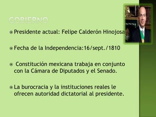  Presidente   actual: Felipe Calderón Hinojosa

 Fecha   de la Independencia:16/sept./1810

    Constitución mexicana trabaja en conjunto
    con la Cámara de Diputados y el Senado.

 La   burocracia y la instituciones reales le
    ofrecen autoridad dictatorial al presidente.
 