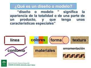 ¿Qué es un diseño o modelo?
“diseño o modelo ” significa la
apariencia de la totalidad o de una parte de
un
producto,
y
que
tenga
unas
características especiales”

línea
contorno

colores

forma

materiales

textura
ornamentación

 