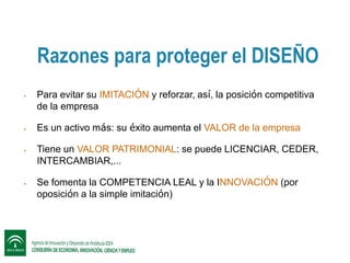 Razones para proteger el DISEÑO








Para evitar su IMITACIÓN y reforzar, así, la posición competitiva
de la empresa
Es un activo más: su éxito aumenta el VALOR de la empresa
Tiene un VALOR PATRIMONIAL: se puede LICENCIAR, CEDER,
INTERCAMBIAR,…
Se fomenta la COMPETENCIA LEAL y la INNOVACIÓN (por
oposición a la simple imitación)

 