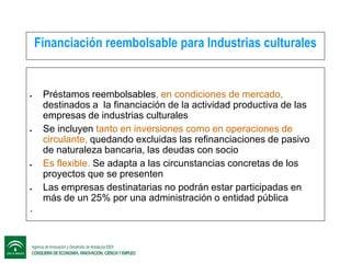Financiación reembolsable para Industrias culturales









.

Préstamos reembolsables, en condiciones de mercado,
destinados a la financiación de la actividad productiva de las
empresas de industrias culturales
Se incluyen tanto en inversiones como en operaciones de
circulante, quedando excluidas las refinanciaciones de pasivo
de naturaleza bancaria, las deudas con socio
Es flexible. Se adapta a las circunstancias concretas de los
proyectos que se presenten
Las empresas destinatarias no podrán estar participadas en
más de un 25% por una administración o entidad pública

 
