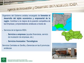 Agencia de Innovación y Desarrollo de Andalucía IDEA (Agencia IDEA)
Organismo del Gobierno andaluz encargado de fomentar el
desarrollo del tejido económico y empresarial de la
región. Contribuir a la mejora de la posición competitiva de
las Empresas y emprendedores andaluces a través de:


Servicios de la Agencia IDEA:
Córdoba

o

o

Servicios a empresas (ayudas financieras, servicio
de incubación de empresas, etc.)
Servicios Avanzados / Tecnológicos

Servicios Centrales en Sevilla y Gerencias en las 8 provincias
andaluzas

Jaén

Huelva
Sevilla

Granada
Cádiz

Málaga

Almería

 