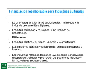 Financiación reembolsable para Industrias culturales




La cinematografía, las artes audiovisuales, multimedia y la
industria de contenidos digitales.
Las artes escénicas y musicales, y las técnicas del
espectáculo.



El flamenco.



Las artes plásticas, el diseño, la moda y la arquitectura.





Las ediciones literarias y fonográficas, en cualquier soporte o
formato.
Las industrias relacionadas con la investigación, conservación,
recuperación, difusión y promoción del patrimonio histórico y
las actividades socioculturales.

 
