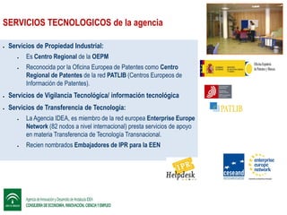 SERVICIOS TECNOLOGICOS de la agencia


Servicios de Propiedad Industrial:



Es Centro Regional de la OEPM
Reconocida por la Oficina Europea de Patentes como Centro
Regional de Patentes de la red PATLIB (Centros Europeos de
Información de Patentes).



Servicios de Vigilancia Tecnológica/ información tecnológica



Servicios de Transferencia de Tecnología:




La Agencia IDEA, es miembro de la red europea Enterprise Europe
Network (82 nodos a nivel internacional) presta servicios de apoyo
en materia Transferencia de Tecnología Transnacional.
Recien nombrados Embajadores de IPR para la EEN

 