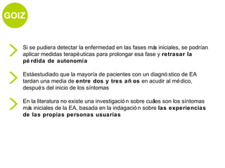Si se pudiera detectar la enfermedad en las fases má iniciales, se podrían
                                                    s
aplicar medidas terapé uticas para prolongar esa fase y retrasar la
pé rdida de autonomía

Estáestudiado que la mayoría de pacientes con un diagnó stico de EA
tardan una media de entre dos y tres añ os en acudir al mé dico,
despué s del inicio de los síntomas

En la literatura no existe una investigació n sobre cuá son los síntomas
                                                       les
má iniciales de la EA, basada en la indagació n sobre las experiencias
  s
de las propias personas usuarias
 
