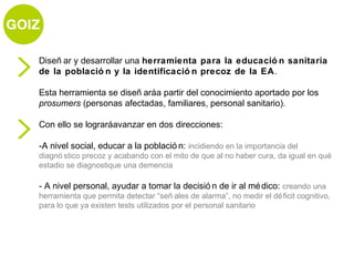 Diseñ ar y desarrollar una herramienta para la educació n sanitaria
de la població n y la identificació n precoz de la EA.

Esta herramienta se diseñ aráa partir del conocimiento aportado por los
prosumers (personas afectadas, familiares, personal sanitario).

Con ello se lograráavanzar en dos direcciones:

-A nivel social, educar a la població n: incidiendo en la importancia del
diagnó stico precoz y acabando con el mito de que al no haber cura, da igual en qué
estadio se diagnostique una demencia

- A nivel personal, ayudar a tomar la decisió n de ir al mé dico: creando una
herramienta que permita detectar “señ ales de alarma”, no medir el dé ficit cognitivo,
para lo que ya existen tests utilizados por el personal sanitario
 