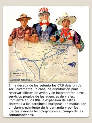 En la década de los setenta los CRS dejaron de
ser únicamente un canal de distribución para
reservar billetes de avión y se incorporaron otros
servicios propios de las agencias de viajes.
Comienza en los 80s la expansión de estos
sistemas a las aerolíneas Europeas, animadas por
un claro crecimiento de la demanda y por los
fuertes avances tecnológicos en el campo de las
comunicaciones.
 