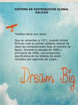 SISTEMA DE DISTRIBUCIÓN GLOBAL
GALILEO
*Galileo tiene sus raíces
Que se remontan a 1971, cuando United
Airlines creó su primer sistema central de
reservas computarizado bajo el nombre de
Apolo. Durante la década de 1980 y
principios de 1990, una proporción
significativa de los billetes de avión
vendidos por agencias de viajes.
 