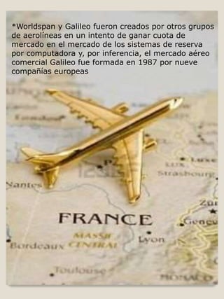 *Worldspan y Galileo fueron creados por otros grupos
de aerolíneas en un intento de ganar cuota de
mercado en el mercado de los sistemas de reserva
por computadora y, por inferencia, el mercado aéreo
comercial Galileo fue formada en 1987 por nueve
compañías europeas
 