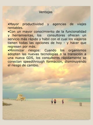 •Mayor productividad y agencias de viajes
rentables.
•Con un mayor conocimiento de la funcionalidad
y herramientas, los consultores ofrecen un
servicio más rápido y hábil con el cual los viajeros
tienen todas las opciones de hoy - y hacer que
regresen por más.
•Minimizar riesgos: Cuando los organismos
adopten las nuevas tecnologías o la transición a
una nueva GDS, los consultores rápidamente se
conectan speedthrough formación, disminuyendo
el riesgo de cambio.
Ventajas
 