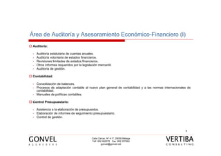 Área de Auditoría y Asesoramiento Económico-Financiero (I)
 Auditoría:

 -   Auditoría estatutaria de cuentas anuales.
 -   Auditoría voluntaria de estados financieros.
 -   Revisiones limitadas de estados financieros.
 -   Otros informes requeridos por la legislación mercantil.
 -   Auditoría de gestión.

 Contabilidad:

 - Consolidación de balances.
 - Procesos de adaptación contable al nuevo plan general de contabilidad y a las normas internacionales de
   contabilidad.
 - Manuales de políticas contables.

 Control Presupuestario:

 - Asistencia a la elaboración de presupuestos.
 - Elaboración de informes de seguimiento presupuestario.
 - Control de gestión.



                                                                                                      9


                                             Calle Cárcer, Nº 4-1º, 29008 Málaga
                                             Telf. 952 062275 Fax: 952 227560
                                                      gonvel@gonvel.net
 