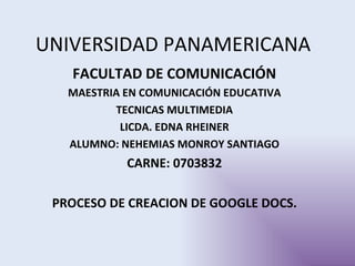 UNIVERSIDAD PANAMERICANA
   FACULTAD DE COMUNICACIÓN
   MAESTRIA EN COMUNICACIÓN EDUCATIVA
          TECNICAS MULTIMEDIA
           LICDA. EDNA RHEINER
   ALUMNO: NEHEMIAS MONROY SANTIAGO
            CARNE: 0703832

 PROCESO DE CREACION DE GOOGLE DOCS.
 