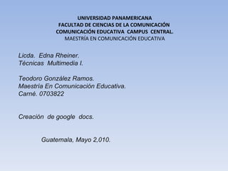 UNIVERSIDAD PANAMERICANA FACULTAD DE CIENCIAS DE LA COMUNICACIÓN  COMUNICACIÓN EDUCATIVA  CAMPUS  CENTRAL. MAESTRÍA EN COMUNICACIÓN EDUCATIVA Licda.  Edna Rheiner.  Técnicas  Multimedia I.     Teodoro González Ramos. Maestría En Comunicación Educativa.  Carné. 0703822   Creación  de google  docs.     Guatemala, Mayo 2,010.   