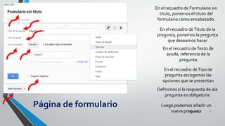 En el recuadro de Formulario sin
titulo, ponemos el titulo del
formulario como encabezado.
En el recuadro de Titulo de la
pregunta, ponemos la pregunta
que deseamos hacer

En el recuadro de Texto de
ayuda, referencia de la
pregunta
En el recuadro de Tipo de
pregunta escogemos las
opciones que se presentan
Definimos si la respuesta de ala
pregunta es obligatoria

Página de formulario

Luego podemos añadir un
26/11/2013
7
nueva pregunta

 