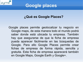 Google places

           ¿Qué es Google Places?


Google places permite geolocalizar tu negocio en
 Google maps, de esta manera todo el mundo podrá
 saber donde está ubicada tu empresa. También
 hay que asegurarse de que la ficha de empresa
 pueda aparecer fácilmente en las búsquedas de
 Google. Para ello Google Places permite crear
 fichas de empresa de forma rápida, sencilla y
 gratuita. Esta ficha de empresa aparecerá también
 en Google Maps, Google Earth y Google+.
 