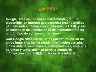 ¿QUÉ ES?

Google Sites es una nueva herramienta gratuita
disponible en Internet que permitirá crear sencillas
páginas web sin tener conocimientos de HTML y sin
necesidad ni de instalación ni de mantenimiento de
ningún tipo de software o hardware.
Con Google Sites los usuarios pueden reunir en un
único lugar y de forma rápida información variada,
incluir videos, calendarios, presentaciones, archivos
adjuntos y texto. ademas permite compartir
información con facilidad para verla y editarla
 
