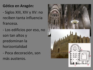 Gótico en Aragón: - Siglos XIII, XIV y XV: no reciben tanta influencia francesa. - Los edificios por eso, no son tan altos y predominan la horizontalidad - Poca decoración, son más austeros. 