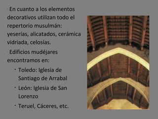 En cuanto a los elementos decorativos utilizan todo el repertorio musulmán: yeserías, alicatados, cerámica vidriada, celosías. Edificios mudéjares encontramos en: Toledo: Iglesia de Santiago de Arrabal León: Iglesia de San Lorenzo Teruel, Cáceres, etc. 