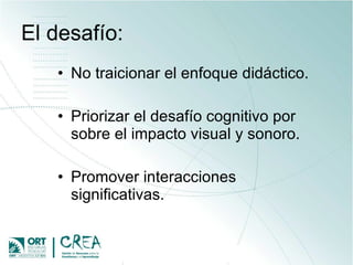 El desafío: No traicionar el enfoque didáctico. Priorizar el desafío cognitivo por sobre el impacto visual y sonoro. Promover interacciones significativas. 