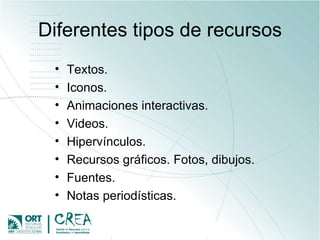 Diferentes tipos de recursos Textos. Iconos. Animaciones interactivas. Videos. Hipervínculos.  Recursos gráficos. Fotos, dibujos. Fuentes. Notas periodísticas. 