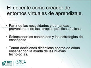El docente como creador de entornos virtuales de aprendizaje.  Partir de  las necesidades y demandas provenientes de las  propias prácticas áulicas. Seleccionar los contenidos y las estrategias de enseñanza. T omar decisiones didácticas acerca de cómo enseñar con la ayuda de las nuevas tecnologías. 