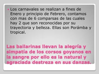    Los carnavales se realizan a fines de
    Enero y principio de Febrero, contamos
    con mas de 6 comparsas de las cuales
    hay 2 que son reconocidas por su
    trayectoria y belleza. Ellas son Porámba y
    tropical.


Las bailarinas llevan la alegría y
simpatía de los corsos goyanos en
la sangre por ello es la natural y
agraciada destreza en sus danzas.
 