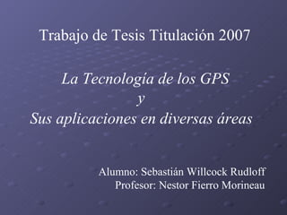 Trabajo de Tesis Titulación 2007   Alumno:  Sebastián Willcock Rudloff   Profesor:  Nestor Fierro Morineau La Tecnología de los GPS y Sus aplicaciones en diversas áreas   