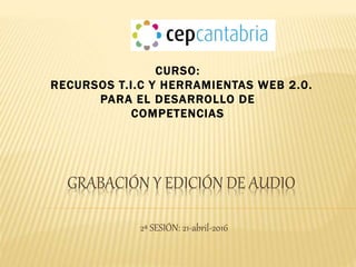 GRABACIÓN Y EDICIÓN DE AUDIO
2ª SESIÓN: 21-abril-2016
CURSO:
RECURSOS T.I.C Y HERRAMIENTAS WEB 2.0.
PARA EL DESARROLLO DE
COMPETENCIAS
 